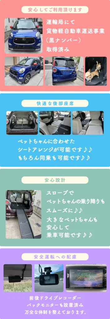 安心してご利用いただけます。
運輸局にて貨物軽自動車運送事業取得済み
快適な後部座席
ペットちゃんに合わせたシートアレンジが可能です
もちろん同情も可能です
安心設計
スロープでペットちゃんの乗り降りもスムーズに大きなペットちゃんも安心して乗車可能です

安全運転への配慮
前後ドライブレコーダー
バックモニターも設置済み
万全な体制を整えております。